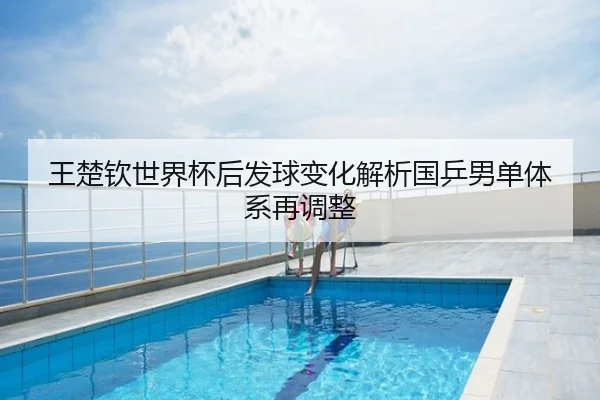 王楚钦世界杯后发球变化解析国乒男单体系再调整